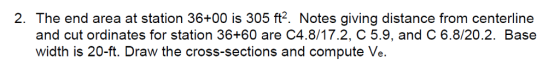 2. The end area at station 36+00 is 305 ft2. Notes giving distance from centerline and cut ordinates for station 36+60 are C48/1 7.2, C 5.9, and C 68/20.2. Base width is 20-ft. Draw the cross-sections and compute Ve.