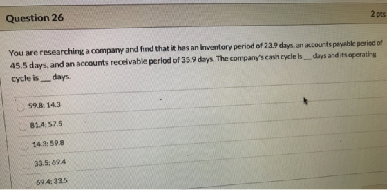 2 pts Question 26 You are researching a company and find that it has an inventory period of 23.9 days, an accounts payable pe
