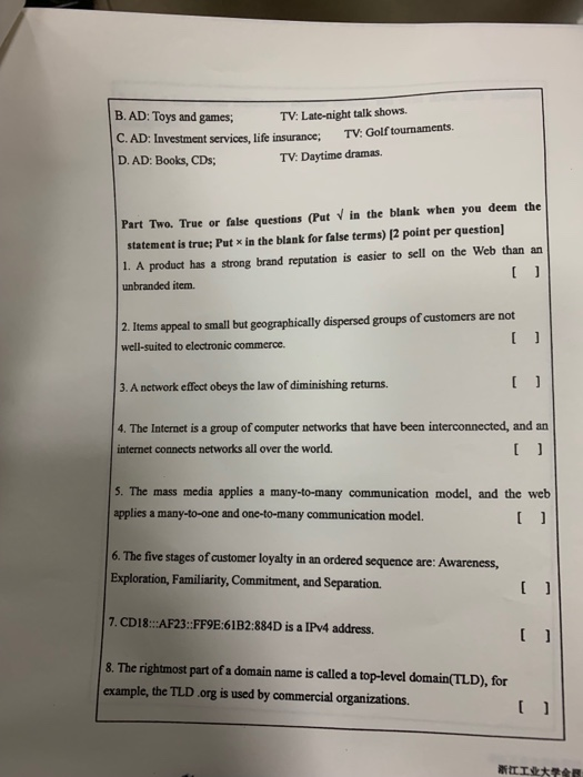 B. AD: Toys and games; TV: Late-night talk shows. C. AD: Investment services, life insurance; TV: Golf tournaments. D. AD: Books, CDs; TV: Daytime dramas. Part Two. True or false questions (Put in the blank when you deem the statement is true; Put x in the blank for false terms) 12 point per question 1. A product has a strong brand reputation is easier to sell on the Web than an unbranded item. 2. Items appeal to small but geographically dispersed groups of customers are not well-suited to electronic commerce. 3. A network effect obeys the law of diminishing returns 4. The Internet is a group of computer networks that have been interconnected, and an internet connects networks all over the world. 5. The mass media applies a many-to-many communication model, and the web applies a many-to-one and one-to-many communication model. 6. The five stages of customer loyalty in an ordered sequence are: Awareness, 7. CD18: AF23:FF9E:61B2:884D is a IPv4 address. 8. The rightmost part of a domain name is called a top-level domain(TLD), for example, the TLD org is used by commercial organizations. 昕ㄸ工业大学