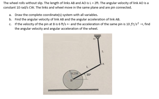 The wheel rolls without slip. The length of links AB and AO is L 2ft. The angular velocity of link AO is a constant 10 rad/s