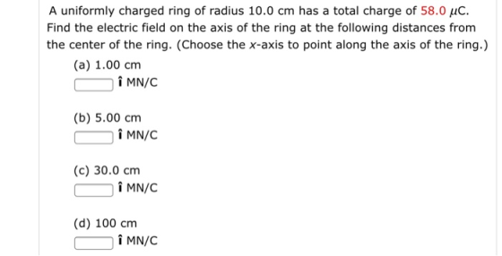 A uniformly charged ring of radius 10.0 cm has a total charge of 58.0 uC Find the electric field on the axis of the ring at the following distances from the center of the ring. (Choose the x-axis to point along the axis of the ring.) (a) 1.00 cm (b) 5.00 cm (c) 30.0 cm i MN/C (d) 100 cnm