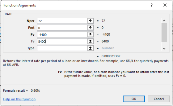 Function Arguments RATE Nper 72 = 72 Pmt 0 个=-4400 Pv 4400 Fv 8400 个 = 8400 Type - number = 0.009021382 Returns the interest rate per period of a loan or an investment. For example, use 6%/4 for quarterly payments at 6% APR. Fv is the future value, or a cash balance you want to attain after the last payment is made. If omitted, uses Fv= 0. Formula result = 0.90% Help on this function OK Cancel