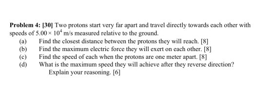 Problem 4: [30] Two protons start very far apart and travel directly towards each other with speeds of 5.00 104 m/s measured
