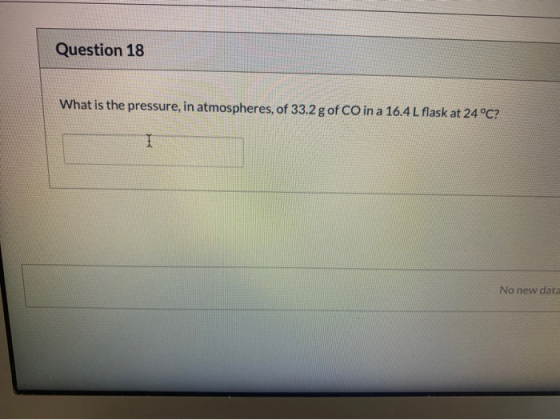 Question 18 What is the pressure, in atmospheres, of 33.2 g of CO in a 16.4L flask at 24 °C? I No new data