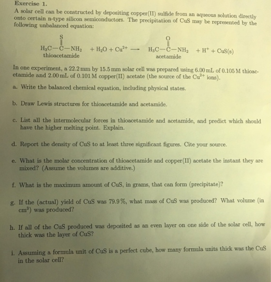 Exercise 1 onto certain n-type silicon semiconductors. sulfide from an aqueous solution directly following unbalanced The precipitation of Cus may be represented by the equation: H3C-C-NH H20 2+. H3C-C-NH H+ CuS (s) Cu thioacetamide acetamide In one experiment, a 22.2 mm by 15.5 mm solar cell was prepared using 6.00 mL of 0.105M thioac- etamide and 2.00 mL of 0.101 M copper (II) acetate (the source of the Cu ions). a. Write the balanced chemical equation, including physical states Draw Lewis structures for thioacetamide and acetamide. c. List all the intermolecular forces in thioacetamide and acetamide, and predict which should have the higher melting point. Explain. d. Report the density of CuS to at least three significant figures. Cite your source. mixed? (Assume the volumes are additive.) f. What is the maximum amount of CuS, in grams, that can form (precipitate)? g. If the (actual) yield of CuS was 79.9%, what mass of Cus was produced? What volume (in cm3) was produced? h. If all of the cus produced was deposited as an even layer on one side of the solar cell, how thick was the layer of CuS? i. Assuming a formula unit of Cus is a perfect cube, how many formula units thick was the cus in the solar cell?