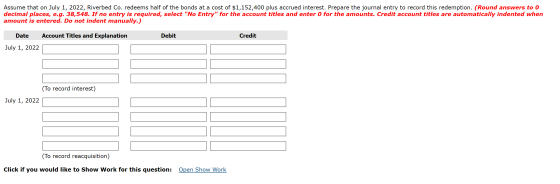 Assume that on July 1, 2022, Riverbed Co. redeems half of the bonds at a cost of $1,152,400 plus accrued interest. Prepare th