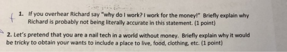 1. If you overhear Richard say why do I work? I work for the money! Briefly explain why Richard is probably not being literally accurate in this statement. (1 point) 2. Lets pretend that you are a nail tech in a world without money. Briefly explain why it would be tricky to obtain your wants to include a place to live, food, clothing, etc. (1 point)