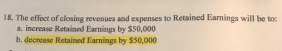 18. The effect of closing revenues and expenses to Retained Earnings will be to: a. increase Retained Earnings by $50,000 b.