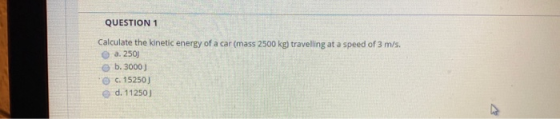 QUESTION 1 Calculate the kinetic energy of a car (mass 2500 kg) travelling at a speed of 3 m/s. a. 250) b. 3000) c. 15250) d.