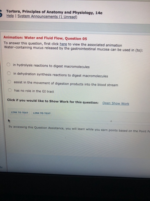 Tortora, Principles of Anatomy and Physiology, 14e Help I System Announcements (1 Unread) Animation: Water and Fluid Flow, Question o5 To answer this question, first click here to view the associated animation Water-containing mucus released by the gastrointestinal mucosa can be used in (to): O in hydrolysis reactions to digest macromolecules O in dehydration synthesis reactions to digest macromolecules O assist in the movement of digestion products into the blood stream has no role in the GI tract Click if you would like to Show Work for this question: Open Show Work LINK TO TEXT LINK TO TEXT By accessing this Question Assistance, you will learn while you earn points based on the Point P ly
