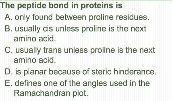 The peptide bond in proteins is A. only found between proline residues. B. usually cis unl ess proline is the next amino acid. C. usually trans unless proline is the next amino acid. D. is planar because of steric hinderance. E. defines one of the angles used in the Ramachandran plot.