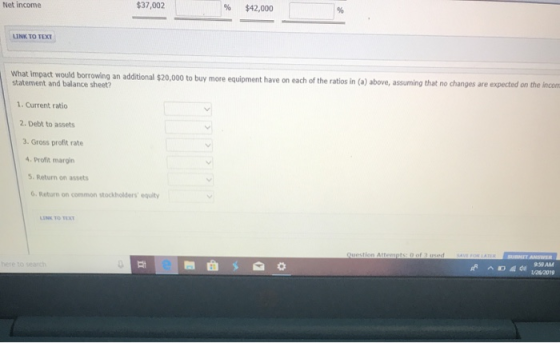 Net income $37,002 % $42,000 LINK TO TEXT What Impact would borrowing an additional $20,000 to buy more equioment have on each of the ratios in (a) above, aditional $20,000 to buy more equipment have on each of the ratios in (a) above, assuming that no changes are expected on the incom statement and balance sheet? 1. Current ratio 2. Debt to assets 3.Gross profit rate 4. Profit margin 5. Return on assets 6. Return on common stockholders equity INK TO EX 959AM