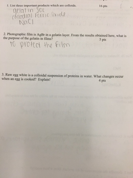 1. List three important products which are colloids. 16 pts latin C NaCi 2. Photographic film is AgBr in a gelatin layer. From the results obtained here, what is the purpose of the gelatin in films? 5 pts to protect the Film 3. Raw egg white is a colloidal suspension of proteins in water. What changes occur when an egg is cooked? Explain! 4 pts