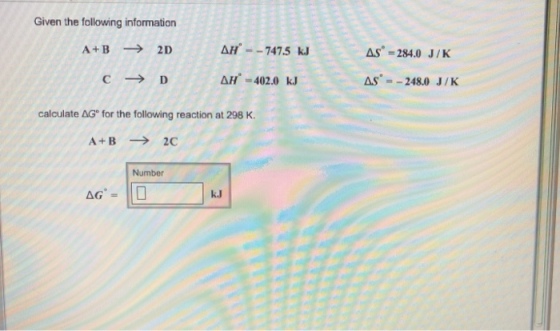 Given the following information ??--7475 kJ As-284.0 J/K AS 248.0 J/K , C D ??-402.0 kJ calculate AG for the following reaction at 298 K. A+B 2C Number AG k.J