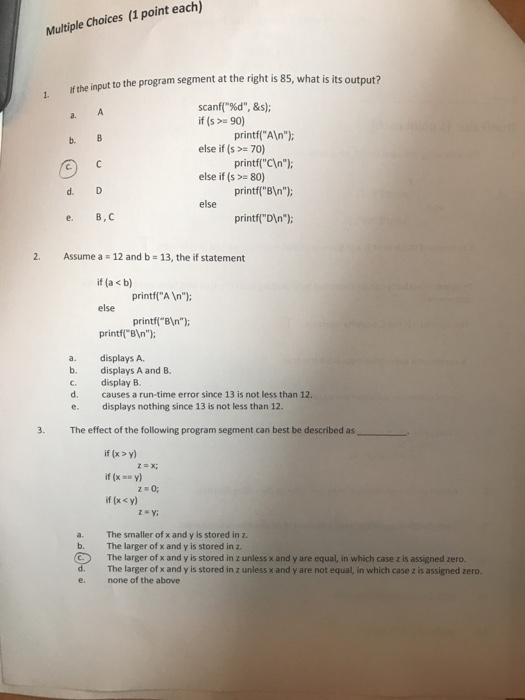 Multiple Choices (1 point each) to the program segment at the right is 85, what is its output? 1 If the input the scanf(%d, & s); a. if (s> 90) else if (s>-70) else if (s >= 80) else printfAln); printf(Cn); printfBIn) printfDIn) C. d. e. B, C 2. Assume a 12 and b 13, the if statement if(a<b) else printfl BIn) printfA In printfBin) a. displays A. b. displays A and B c. display B. d. causes a run-time error since 13 is not less than 12. e. displays nothing since 13 is not less than 12 3. The effect of the following program segment can best be described as if (x y) if (xy) if (x y) a. The smaller of x and y is stored in z b. The larger of x and y is stored in z. The larger of x and y is stored in z unless x and y are equal, in which case z is assigned zero. The larger of x and y is stored in z unless x and y are not equal, in which case z is assigned zero none of the above e.