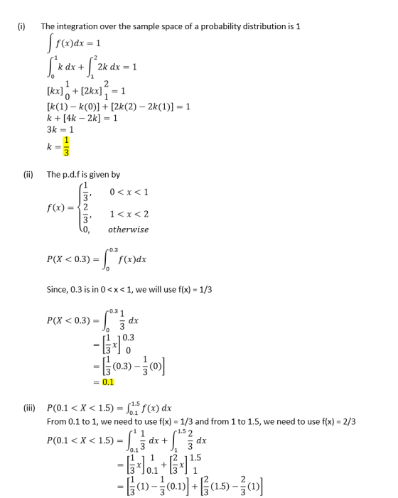 (i)The integration over the sample space of a probability distribution is 1 f(x)dx 1 kax+| 2k dx = 1 0 [kx2kx1 0 (ii) The p.d.f is given by 0<x<1 1<x<2 otherwise f(x)-〉 2 0, 0.3 P(X < 0.3)- 0 Since, 0.3 is in 0 <x < 1, we will use f(x) 1/3 0.3 1 P(X< 0.3) ax 1 10.3 3 -11 (0.3)-วิ (0)1 = 0.1 P(0.1 < X < 1.5) =nsf(x) dx From 0.1 to 1, we need to use f(x) - 1/3 and from 1 to 1.5, we need to use f(x) (iii) 0.1 2/3 P(0.1 < X < 1.5)-5 dx +广2 dr 1 11 2 11.5 3 10.131
