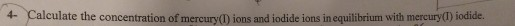 4- Calculate the concentration of mercur ians and iodide ions in equilibrium with mercury (I) iodide.