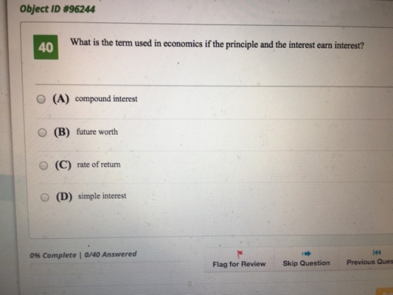 Object ID #96244 40 What is the term used in economics if the principle and the interest earn interest? O (A) compound interest (B) future worth O (C) rate of return O (D) simple interest O 144 0% complete l 0/40 Answered Flag for Review Skip Question Previous Ques