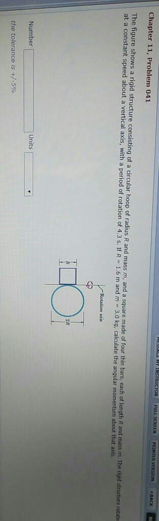 Chapter 11, Problem 041 The figure shows a rigid structure consisting of a circular hoop of radius R and mass m, and a square made of four thin bars, each of length R and mass m. The rigid structure r at a constant speed about a vertical axis, with a period of rotation of 4.3 s. If R 1.6 m and m 3.0 kg, calculate the angular momentum about that axis. 2R Number Units the tolerance is +/-5%