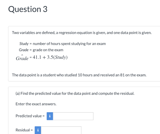 Question 3 Two variables are defined, a regression equation is given, and one data point is given. Study = number of hours spent studying for an exam Grade = grade on the exam Grade 41.13.5(Study) The data point is a student who studied 10 hours and received an 81 on the exam. (a) Find the predicted value for the data point and compute the residual. Enter the exact answers. Predicted value = Residual =