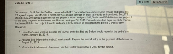 QUESTION 3 18 points Save Answer On January 1, 2019 Bob the Builder contracted with ITT, Corporation to complete some repairs