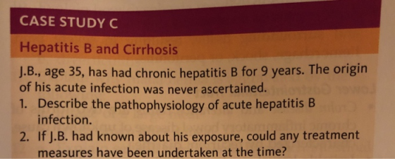 CASE STUDY C Hepatitis B and Cirrhosis J.B., age 35, has had chronic hepatitis B for 9 years. The origin of his acute infection was never ascertained. 1. Describe the pathophysiology of acute hepatitis B infection. 2. If J.B. had known about his exposure, could any treatment measures have been undertaken at the time?