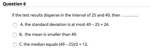 Question 6 If the test results disperse in the interval of 25 and 49, then OA. the standard deviation is at most 49 25 24. O B 8, the mean is smaller than 49 O C.the median equals (49 - 25)/2 12