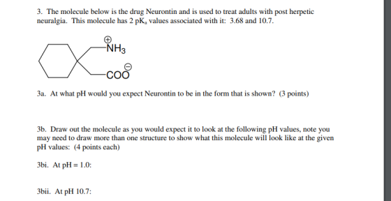 low is the drug Neuron neuralgia. This molecule has 2 pKa values associated with it: 3.68 and 10.7 NH3 соо 3a. At what pH would you expect Neurontin to be in the form that is shown? (3 points) 3b. Draw out the molecule as you would expect it to look at the following pH values, note you may need to draw more than one structure to show what this molecule will look like at the given pH values: (4 points each) 3bi. At pH = 1.0: 3bii. At pH 10.7: