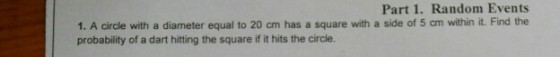 Part 1. Random Events 1. A circle with a diameter equal to 20 cm has a square with a side of 5 cm within it. Find the probability of a dart hitting the square if it hits the circle.
