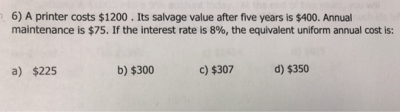 2.6) A printer costs $1200. Its salvage value after five years is $400. Annual maintenance is $75. If the interest rate is 8%