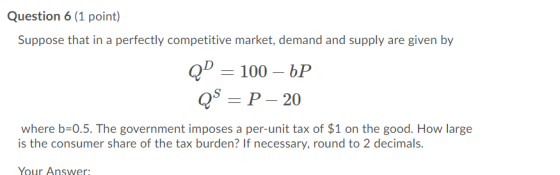 Question 6 (1 point) Suppose that in a perfectly competitive market, demand and supply are given by QD = 100 – 6P QS = P - 20