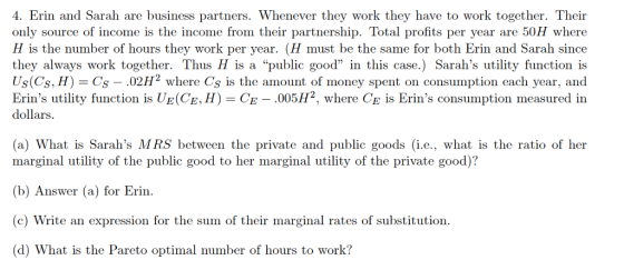 4. Erin and Sarah are business partners. Whenever they work they have to work together. Their only source of income is the income from their partnership. Total profits per year are 50H where H is the number of hours they work per year. (H must be the same for both Erin and Sarah since they always work together. Thus H is a public good in this case.) Sarahs utility function is Us(Cs, H) Cs 02H2 where Cs is the amount of money spent on consumption each year, and Erins utility function is UE(CE, H)CE - .005H2, where Ce is Erins consumption measured in dollars (a) What is Sarahs MRS between the private and public goods (i.e., what is the ratio of her marginal utility of the public good to her marginal utility of the private good)? (b) Answer (a) for Erin. c) Write an expression for the sum of their marginal rates of substitution. (d) What is the Pareto optimal number of hours to work?