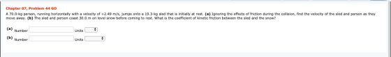 Chapter 07, Problem 44 GO A 70.0-kg person, running horizontally with a velocity of +2.49 m/s, jumps onto a 19.3-kg sled that