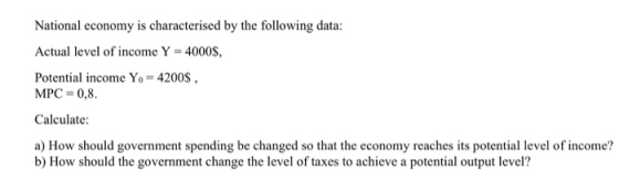 National economy is characterised by the following data: Actual level of income Y = 4000s. Potential income Yo- 4200S MPC = 0,8. Calculate: a) How should government spending be changed so that the economy reaches its potential level of income? b) How should the government change the level of taxes to achieve a potential output level?