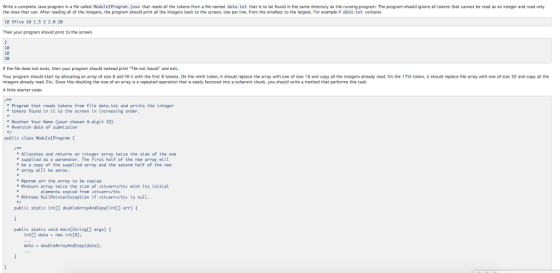 Write a complete Java program in a file caled Module1Progrom.java that reads all the tokens from a file named dota.txt that is to be found in the same directory as the running program. The program should ignore al tokens that cannot be read as an integer and read only the ones that can. After reading all of the integers, the program should print all the integers back to the screen, one per line, from the smalest to the largest. For example if data.txt contains 18 5five 10 1.5 2 2.0 20 Then your program should print to the screen 10 10 20 f the file does not exist, then your program should instead print Fie not found and exit. Your program should start by allocating an array of size 8 and NI it with the fhrst 8 tokens. On the ninth token, it should replace the array with one of sze 16 and copy all the integers already read. On the 17th token, it should replace the array with one of size 32 and copy all the ntegers already read. Etc. Since this doubling the size of an array is a repeated operation that is easly factored into a coherent chunk, you should write a method that performs this task A little starter code: Program that reads tokens from file data.txt and prints the integer tokens found in it to the screen in increasing order Bauthor Your Nome (your chosen 4-digit ID) version date of suberission public class Module1Progran Allocates and returns an integer array twice the size of the one supplied as a paraneter. The first half of the new array will array will be zeros Eparom arr the array to be copied + be a copy of the supplied array and the second half of the new Breturn array twice the size of <ttorr/tts with its initial elements copied fron ettsarre/tts ethrows NullPointerException if <ttarrttb is null public static int doubleArrayAndCopyCintarr) public static void main(String args) int data-new int[8]: data doubleArrayAndCopy (data);
