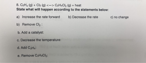 8. C2H4 (g) + Cl2 (g) <-> C2H4Cl2 (g) + heat State what will happen according to the statements below: a) Increase the rate f