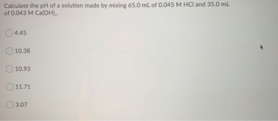 Calculate the pH of a solution made by mixing 65.0 mL of 0.045 M HCl and 35.0 mL of 0.043 M Ca(OH), 4.45 10.38 10.93 11.71 03