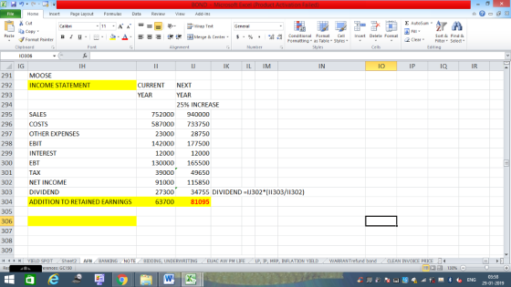 Home nert Page Layout Formulas Data Review View dd-Ins s Cut aCopy Σ AutoSum ー E ゴWrap Text в 1 프 . Ej-., Δ. : rーー 逻锂函Merge & Center. $, % , 弼,8 C Paste Conditional Format CeInsert Delete Format Formatting as Table Styles2 Clear Sort &Find & Format Painter Clipboard Font Alignment Number Styles Cells Edting 0306 IG 291 292 293 294 295 296 297 298 299 300 301 302 303 304 305 306 307 308 309 14 ‘ | YIELD SPOT IJ IK IL IM IN IO IP IQ IR MOOSE INCOME STATEMENT CURRENT NEXT YEAR YEAR 25% INCREASE SALES COSTS OTHER EXPENSES EBIT INTEREST EBT TAX NET INCOME DIVIDEND ADDITION TO RETAINED EARNINGs 752000 940000 87000 733750 28750 142000 177500 12000 130000 165500 49650 91000 115850 23000 12000 39000 2730034755 DIVIDEND J302*(11303/11302) 63700 81095 . . Sheet2 AFN BANKING . NO TE BIDDING, UNDERWRITING EUAC A NPM LIFE LP, Ip, MRP, INFLATION YIELD WARRAN Trefund bond CLEAN INVOICE PRICE erences: GC150 03:58 29-01-2019