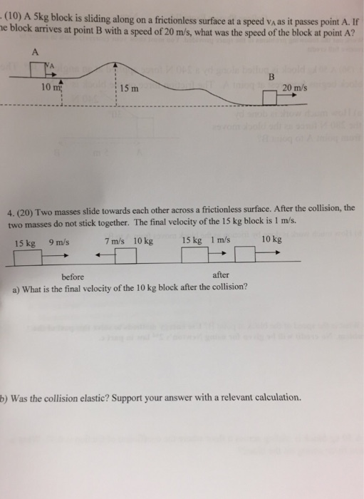 (10) A 5kg block is sliding along on a frictionless surface at a speed vA as it passes point A. If e block arrives at point B with a speed of 20 m/s, what was the speed of the block at point A? 10 m 20 m/s : 15 m 4. (20) Two masses slide towards each other across a frictionless surface. After the collision, the two masses do not stick together. The final velocity of the 15 kg block is 1 m/s. 10 kg 15 kg 1 m/s 10 kg 15 kg 9 m/s 7 m/s after before a) What is the final velocity of the 10 kg block after the collision? b) Was the collision elastic? Support your answer with a relevant calculation.