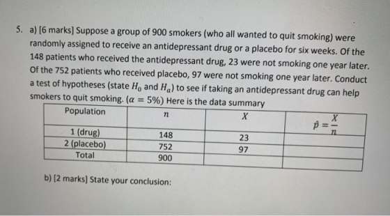 5. a) [6 marks] Suppose a group of 900 smokers (who all wanted to quit smoking) were randomly assigned to receive an antidepr