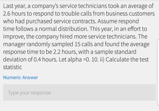 Last year, a companys service technicians took an average of 2.6 hours to respond to trouble calls from business customers who had purchased service contracts. Assume respond time follows a normal distribution. This year, in an effort to improve, the company hired more service technicians. The manager randomly sampled 15 calls and found the average response time to be 2.2 hours, with a sample standard deviation of 0.4 hours. Let alpha-0. 10. ii) Calculate the test statistic Numeric Answer Type your response