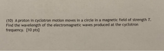(10) A proton in cyclotron motion moves in a circle in a magnetic field of strength T. Find the wavelength of the electromagnetic waves produced at the cyclotron frequency. [10 pts]