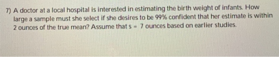 7) A doctor at a local hospital is interested in estimating the birth weight of infants. How large a sample must she select i