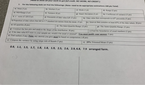 Need to show all your work to get full credit. No WORK, NO CREDIT For the following dada set find the followings: (Note: need to do appropriate estimations 100 pts Total) 1. b) Median (2 pt) d) Range (2 pts) h) Coefficient of variance (5 pts) c) Mode (1 pt) a) Mean (5 pt) e) Mid-Range (2 pt) ) z-score of 2.5(5 p) 0 Variance (8 pt) D Percentile of data value 2.5 (5 pts) g) Stand. Deviation (2 pt) of data values that fall in 1.7 standand deviations from the mean (5 pt) n) Interval that contains at least 65% of the data values. (8 pts) P The Semi-Quartile Range (2 pts) n) All quartiles (8 pts) q) Construct the box plot and analyze the shape of the distribution (8 pts) s) If the data value 8.5 were in your sample set, would it be usual or unusual? o) The Inter-Quartile Range. (2 pts) r) Find the boundaries of usual nmbers (3 pts) 2 pts) ) Find outliers if any (Notei any answer you give must be based on computation.) (8 pts) u) Compute the variance by using range rule of thumb (7 pts) v) 25% Trimmed Mean (5 pts) 0.9, 1.1, 1.5, 1.7, 1.8, 1.8, 1.9, 2.5, 2.6, 2.9,6.8, 7.9 arranged form.