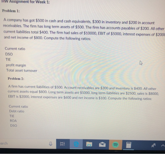 HW Assignment for Week 1: Problem 1: A company has got $500 in cash and cash equivalents, $300 in inventory and $200 in account receivables. The fim has long term assets of $500. The firm has accounts payables of $200. All other current liabilities total $400. The firm had sales of $10000, EBIT of $5000, interest expenses of $2000 and net income of $800. Compute the following ratios: Current ratio DSO TIE profit margin Total asset turnover Problem 2: A firm has current liabilities of $500. Account receivables are $300 and inventory is $400. All other current assets equal $800. Long term assets are $5000, long term liabilities are $2500, sales is $8000, EBIT is $2000, interest expenses are $600 and net income is $100. Compute the following ratios Current ratio Debt ratio TIE ROA DSO arch