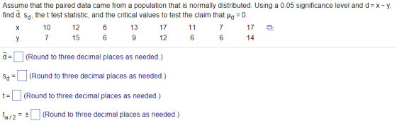 Assume that the paired data came from a population that is normally distributed. Using a 0.05 significance level and d =x-y find d, sd, the t test statistic, and the critical values to test the claim that ?d-0 10 12 17 6 6 13 12 6 6 d | (Round to three decimal places as needed.) Sd(Round to three decimal places as needed.) t (Round to three decimal places as needed.) t(Round to three decimal places as needed.) a/2