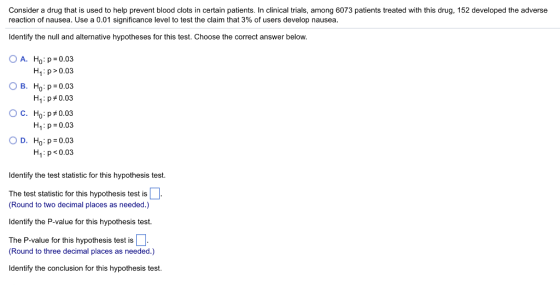 Consider a drug that is used to help prevent blood clots in certain patients. In clinical trials, among 6073 patients treated with this drug, 152 developed the adverse reaction of nausea. Use a 0.01 significance level to test the claim that 3% of users develop nausea Identify the null and alternative hypotheses for this test. Choose the correct answer below OA. H: p 0.03 H1 p >0.03 B. Ho :p:0.03 H1 : p #0.03 C. H0: p#0.03 H1: p 0.03 O D. H: p 0.03 H1: p 0.03 Identify the test statistic for this hypothesis test. The test statistic for this hypothesis test is (Round to two decimal places as needed.) Identify the P-value for this hypothesis test. The P-value for this hypothesis test is (Round to three decimal places as needed.) Identify the conclusion for this hypothesis test.