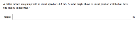 A ball is thrown straight up with an initial speed of 14.3 m/s. At what height above its initial position will the ball have one-half its initial speed? height: