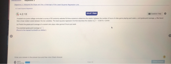 Objective 2: Interpret the Siope and the y-Intercept of the Least-Squares Regression Linde 04 of 1 Point Question Hep 4.2.13 student at a jnor colge conducted a survey of 20 randomly due students to detemine the rilation between the number of houns of video geme playing each wek, a Predit he grade-point average of a student who plays video games 8 hours per w and grde pont avergm y She found Round to he eaestundedth as needed) 3 Enter your answer in the anewer box and then click Check Anwe 6