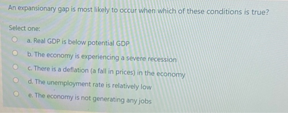 An expansionary gap is most likely to occur when which of these conditions is true? Select one: a. Real GDP is below potentia